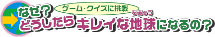 ゲーム・クイズに挑戦 なぜ？どうしたらキレイな地球になるの？