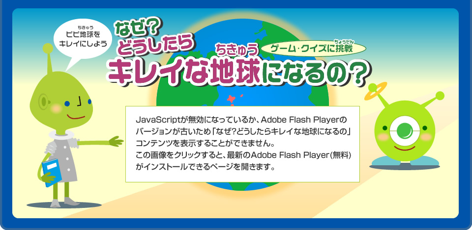 ゲーム・クイズに挑戦　なぜ？どうしたらキレイな地球になるの？ JavaScriptが無効になっているか、Adobe Flash Playerのバージョンが古いため「なぜ？どうしたらキレイな地球になるの?」コンテンツを表示することができません。この画像をクリックすると、最新のAdobe Flash Player(無料)がインストールできるページを開きます。